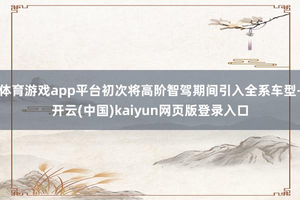 体育游戏app平台初次将高阶智驾期间引入全系车型-开云(中国)kaiyun网页版登录入口