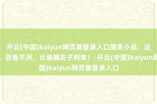 开云(中国)kaiyun网页版登录入口爆笑小品:这才叫经典小品,百看不厌,比谁嘴皮子利索!-开云(中国)kaiyun网页版登录入口