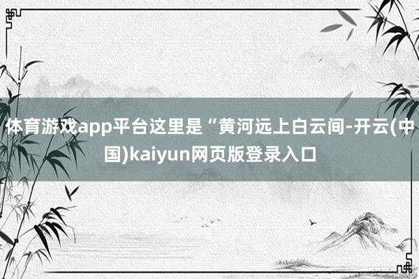 体育游戏app平台这里是“黄河远上白云间-开云(中国)kaiyun网页版登录入口