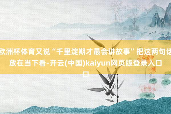 欧洲杯体育又说“千里淀期才最会讲故事”把这两句话放在当下看-开云(中国)kaiyun网页版登录入口