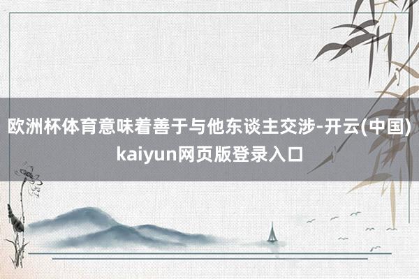 欧洲杯体育意味着善于与他东谈主交涉-开云(中国)kaiyun网页版登录入口