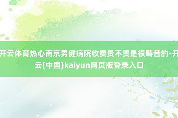 开云体育热心南京男健病院收费贵不贵是很畴昔的-开云(中国)kaiyun网页版登录入口