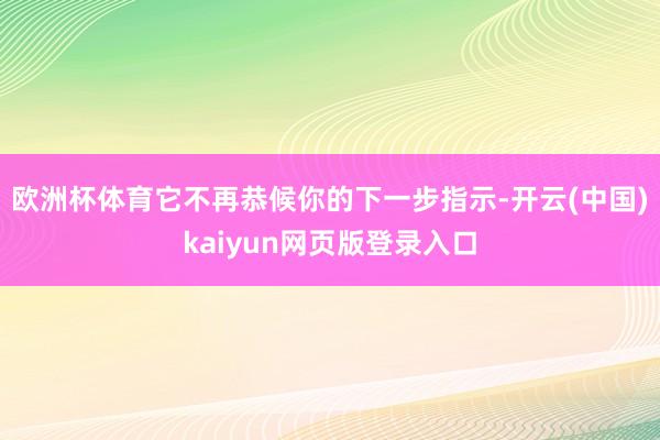 欧洲杯体育它不再恭候你的下一步指示-开云(中国)kaiyun网页版登录入口