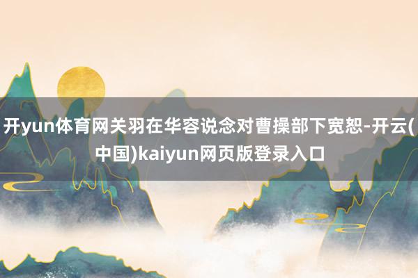 开yun体育网关羽在华容说念对曹操部下宽恕-开云(中国)kaiyun网页版登录入口