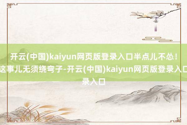 开云(中国)kaiyun网页版登录入口半点儿不怂!这事儿无须绕弯子-开云(中国)kaiyun网页版登录入口
